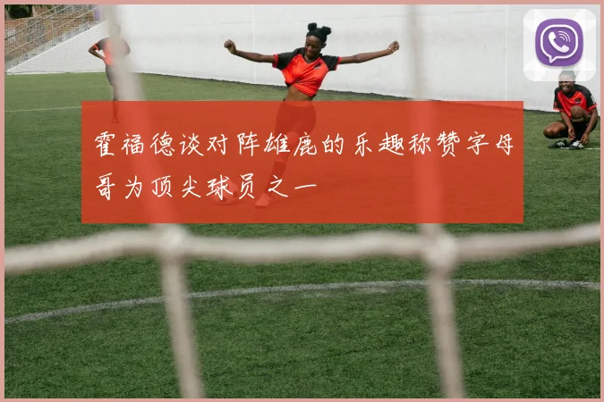 霍福德谈对阵雄鹿的乐趣称赞字母哥为顶尖球员之一