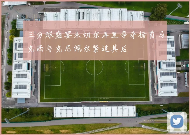 三分球盛宴米切尔库里争夺榜首马克西与克尼佩尔紧追其后