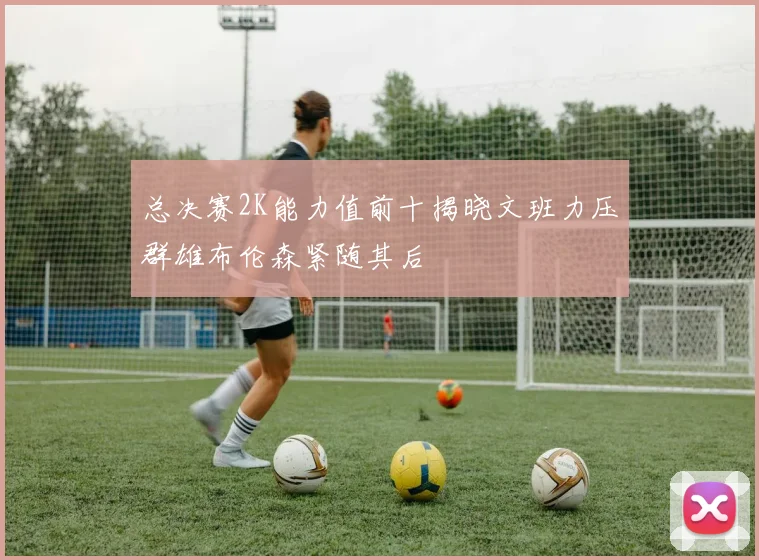 总决赛2K能力值前十揭晓文班力压群雄布伦森紧随其后