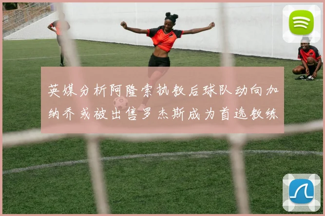 英媒分析阿隆索执教后球队动向加纳乔或被出售罗杰斯成为首选教练