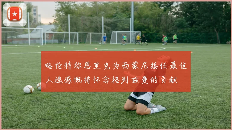 略伦特称恩里克为西蒙尼接任最佳人选感慨将怀念格列兹曼的贡献