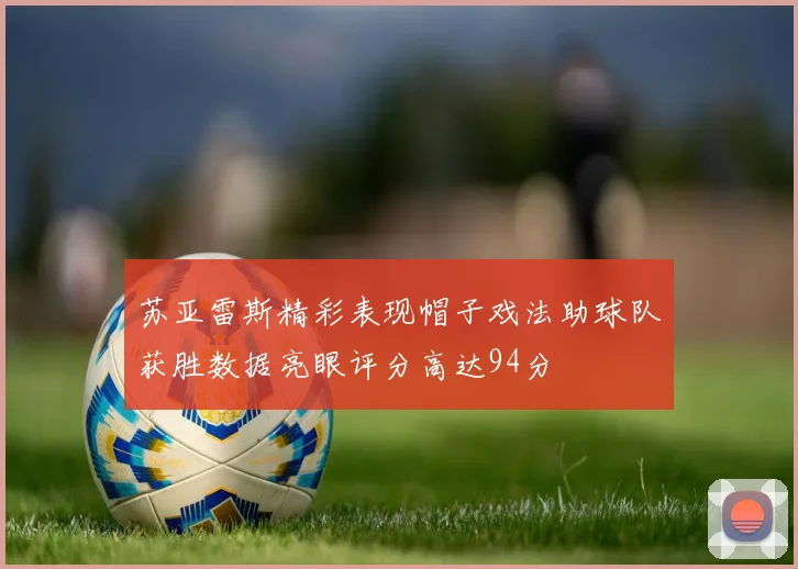 苏亚雷斯精彩表现帽子戏法助球队获胜数据亮眼评分高达94分