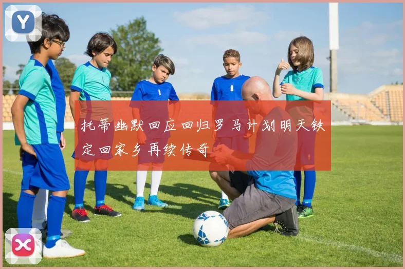 托蒂幽默回应回归罗马计划明天铁定回家乡再续传奇