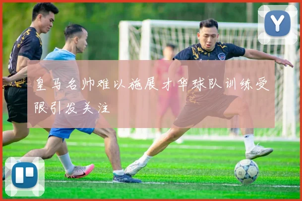 皇马名帅难以施展才华球队训练受限引发关注