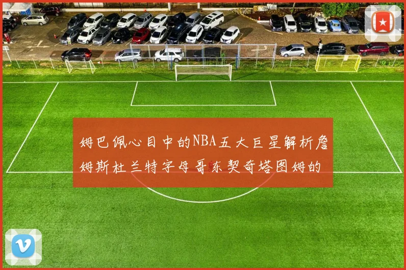 姆巴佩心目中的NBA五大巨星解析詹姆斯杜兰特字母哥东契奇塔图姆的独特魅力