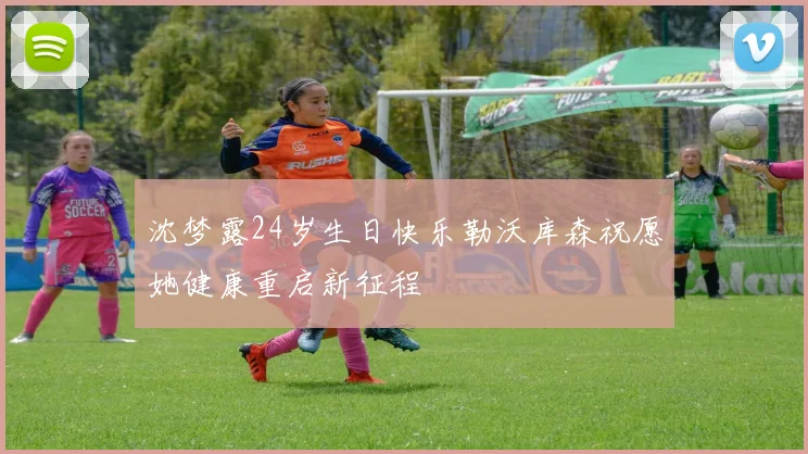 沈梦露24岁生日快乐勒沃库森祝愿她健康重启新征程