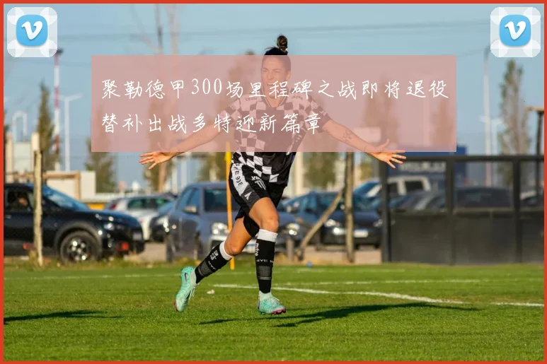 聚勒德甲300场里程碑之战即将退役替补出战多特迎新篇章