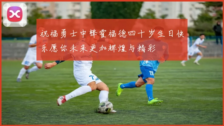 祝福勇士中锋霍福德四十岁生日快乐愿你未来更加辉煌与精彩