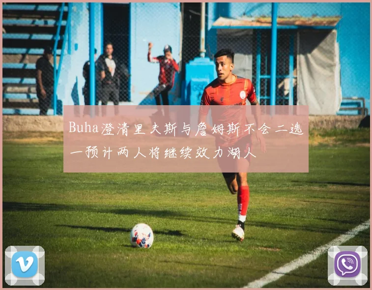 Buha澄清里夫斯与詹姆斯不会二选一预计两人将继续效力湖人