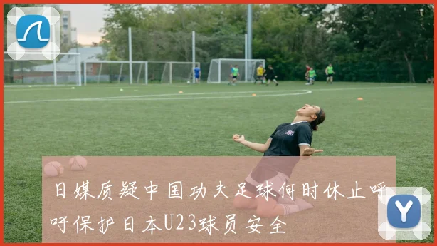 日媒质疑中国功夫足球何时休止呼吁保护日本U23球员安全