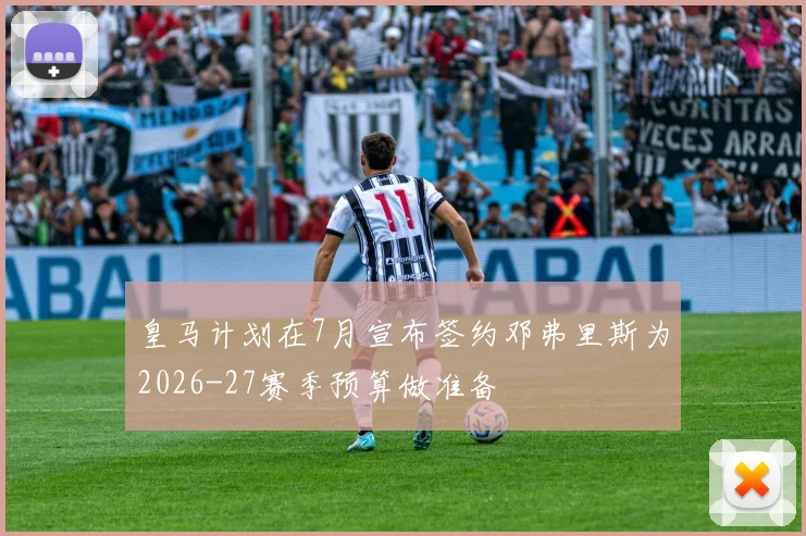 皇马计划在7月宣布签约邓弗里斯为2026-27赛季预算做准备