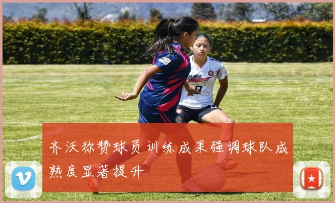 齐沃称赞球员训练成果强调球队成熟度显著提升