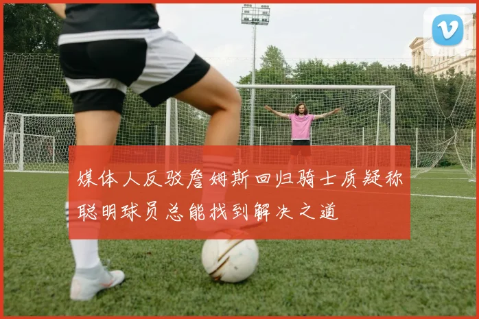 媒体人反驳詹姆斯回归骑士质疑称聪明球员总能找到解决之道