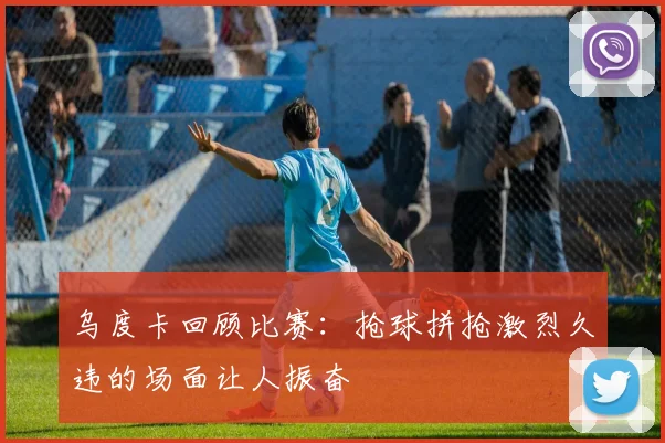 乌度卡回顾比赛：抢球拼抢激烈久违的场面让人振奋