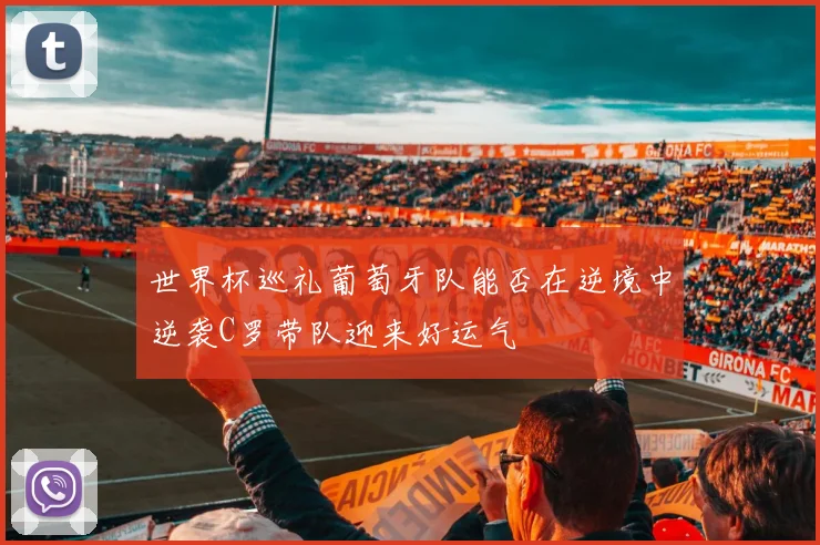 世界杯巡礼葡萄牙队能否在逆境中逆袭C罗带队迎来好运气