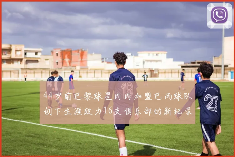 44岁前巴黎球星内内加盟巴丙球队创下生涯效力16支俱乐部的新纪录