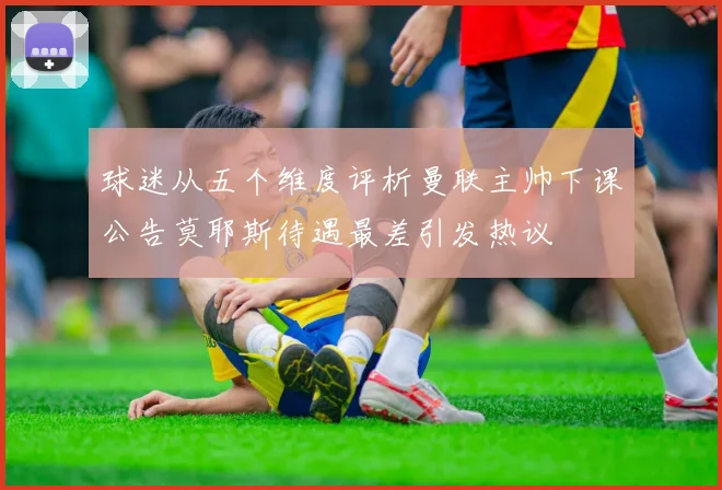 球迷从五个维度评析曼联主帅下课公告莫耶斯待遇最差引发热议