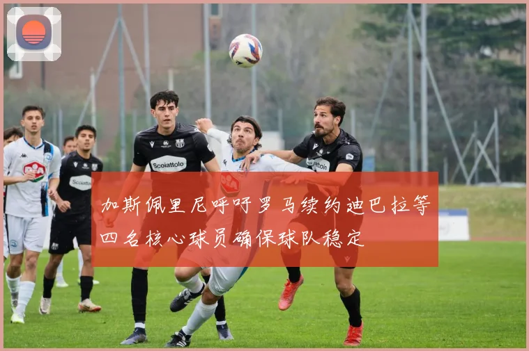 加斯佩里尼呼吁罗马续约迪巴拉等四名核心球员确保球队稳定
